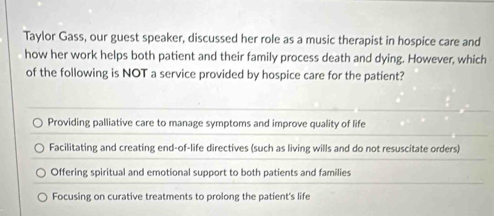 Taylor Gass, our guest speaker, discussed her role as a music therapist in hospice care and
how her work helps both patient and their family process death and dying. However, which
of the following is NOT a service provided by hospice care for the patient?
Providing palliative care to manage symptoms and improve quality of life
Facilitating and creating end-of-life directives (such as living wills and do not resuscitate orders)
Offering spiritual and emotional support to both patients and families
Focusing on curative treatments to prolong the patient's life