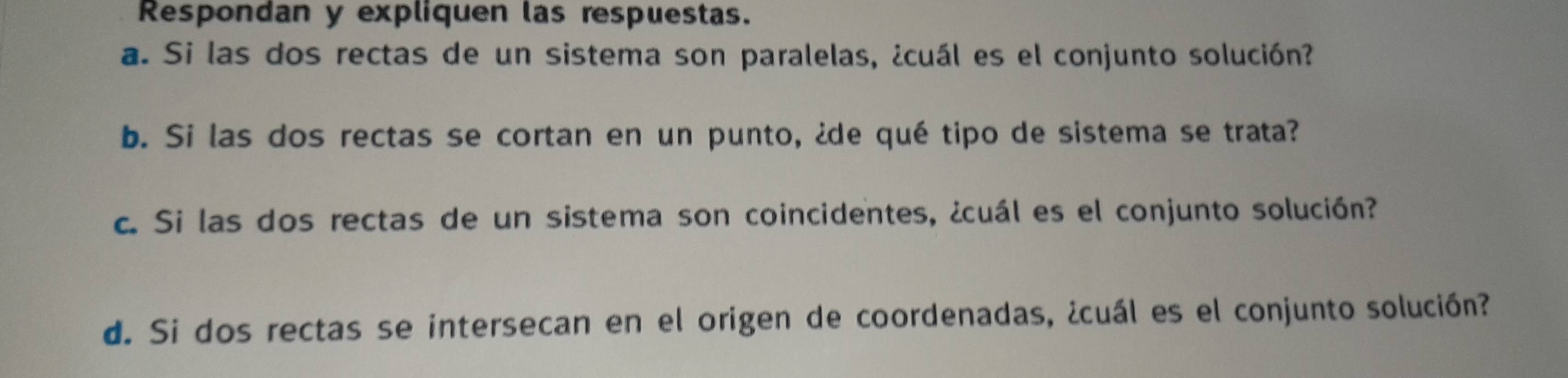 Respondan y expliquen las respuestas. 
a. Si las dos rectas de un sistema son paralelas, ¿cuál es el conjunto solución? 
b. Si las dos rectas se cortan en un punto, ¿de qué tipo de sistema se trata? 
c. Si las dos rectas de un sistema son coincidentes, ¿cuál es el conjunto solución? 
d. Si dos rectas se intersecan en el origen de coordenadas, ¿cuál es el conjunto solución?