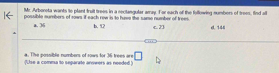 Mr. Arboreta wants to plant fruit trees in a rectangular array. For each of the following numbers of trees, find all
possible numbers of rows if each row is to have the same number of trees.
a. 36 b. 12 d. 144
c. 23
a. The possible numbers of rows for 36 trees are □
(Use a comma to separate answers as needed.)