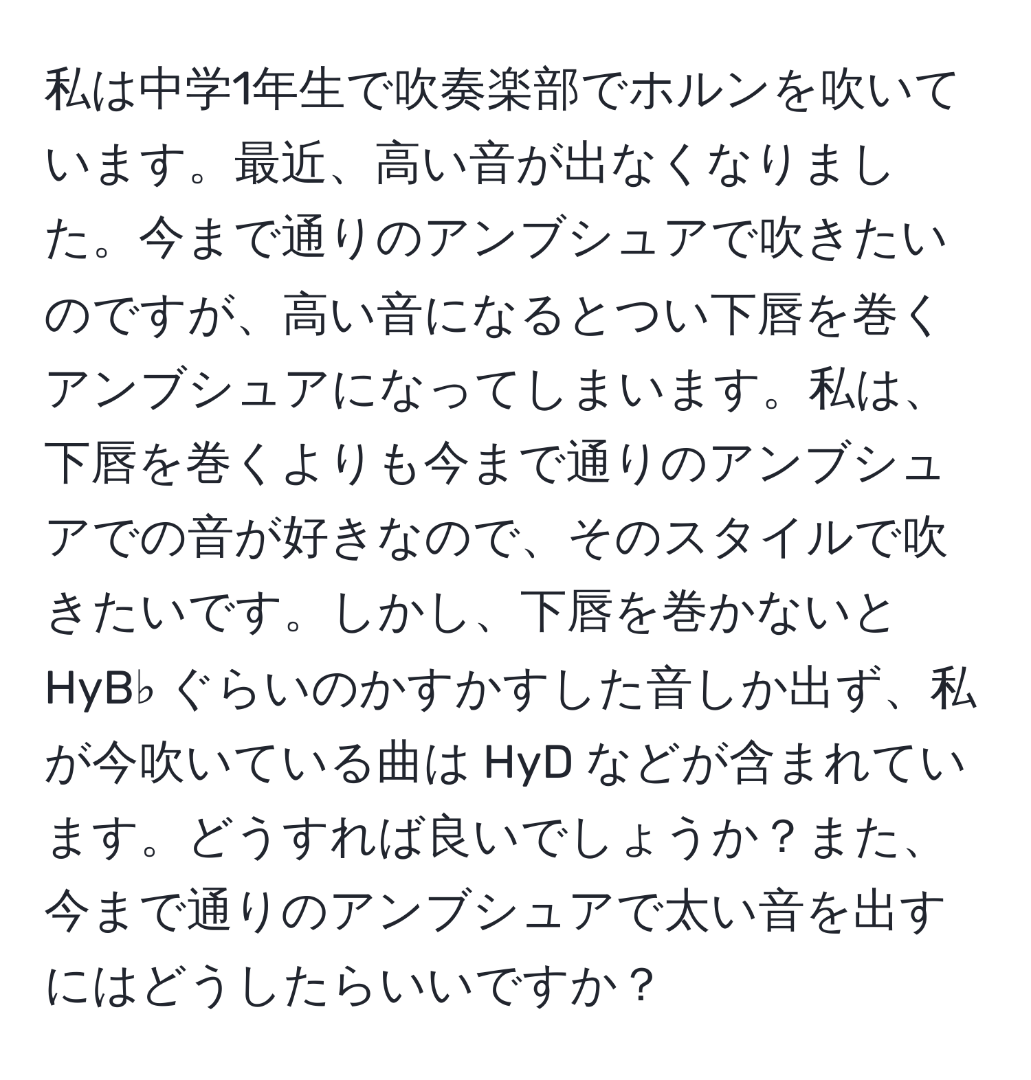 私は中学1年生で吹奏楽部でホルンを吹いています。最近、高い音が出なくなりました。今まで通りのアンブシュアで吹きたいのですが、高い音になるとつい下唇を巻くアンブシュアになってしまいます。私は、下唇を巻くよりも今まで通りのアンブシュアでの音が好きなので、そのスタイルで吹きたいです。しかし、下唇を巻かないと HyB♭ ぐらいのかすかすした音しか出ず、私が今吹いている曲は HyD などが含まれています。どうすれば良いでしょうか？また、今まで通りのアンブシュアで太い音を出すにはどうしたらいいですか？