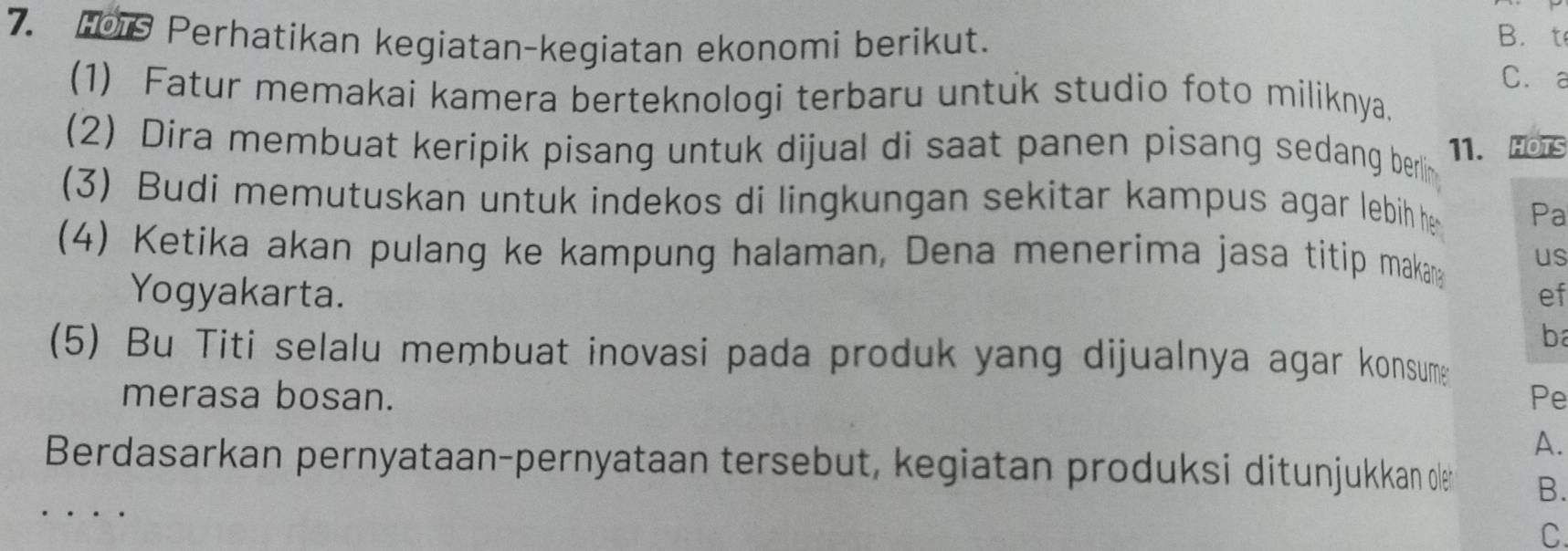 Perhatikan kegiatan-kegiatan ekonomi berikut. 
B. t 
C、a 
(1) Fatur memakai kamera berteknologi terbaru untuk studio foto miliknya. 
(2) Dira membuat keripik pisang untuk dijual di saat panen pisang sedang berlin 11. HOTS 
(3) Budi memutuskan untuk indekos di lingkungan sekitar kampus agar lebih he Pa 
(4) Ketika akan pulang ke kampung halaman, Dena menerima jasa titip maka us 
Yogyakarta. ef 
b 
(5) Bu Titi selalu membuat inovasi pada produk yang dijualnya agar konsume 
merasa bosan. Pe 
A. 
Berdasarkan pernyataan-pernyataan tersebut, kegiatan produksi ditunjukan ole B. 
C.