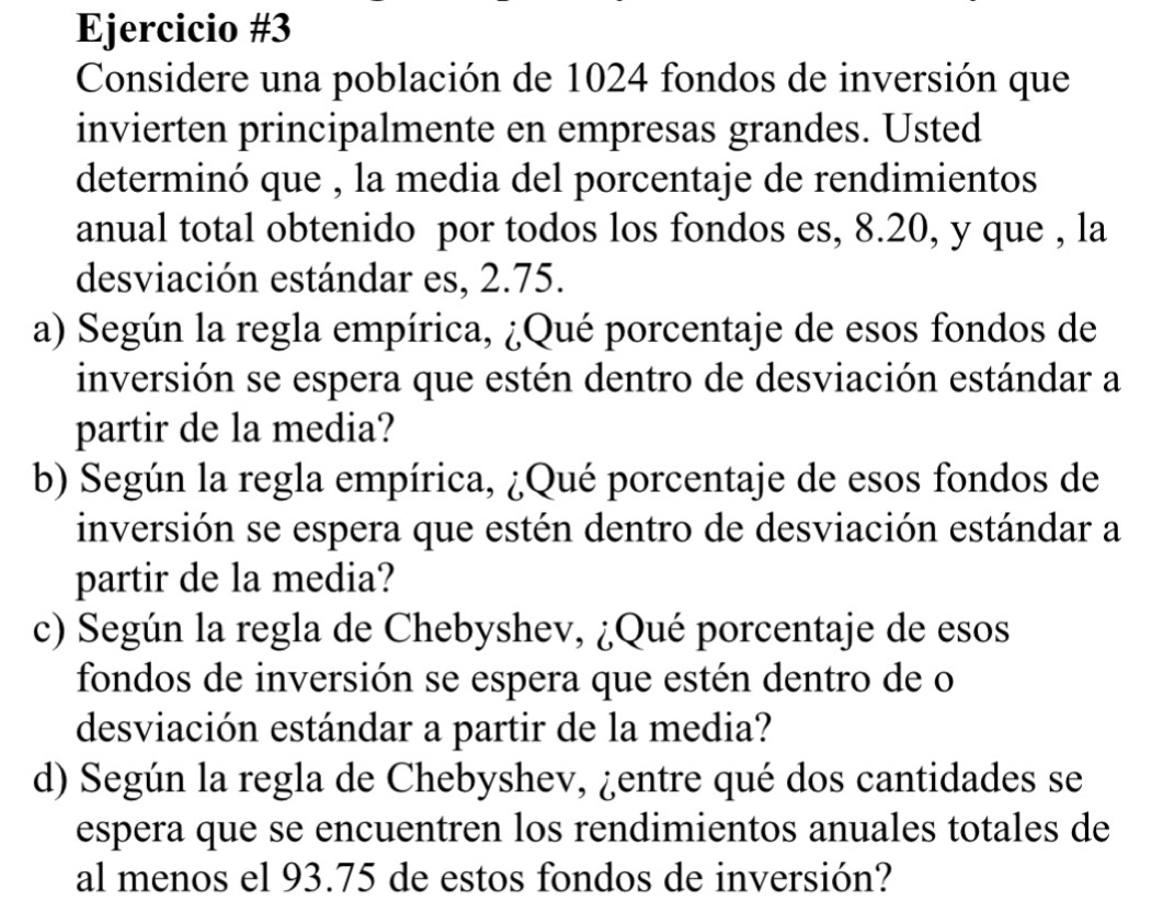 Considere una población de 1024 fondos de inversión que 
invierten principalmente en empresas grandes. Usted 
determinó que , la media del porcentaje de rendimientos 
anual total obtenido por todos los fondos es, 8.20, y que , la 
desviación estándar es, 2.75. 
a) Según la regla empírica, ¿Qué porcentaje de esos fondos de 
inversión se espera que estén dentro de desviación estándar a 
partir de la media? 
b) Según la regla empírica, ¿Qué porcentaje de esos fondos de 
inversión se espera que estén dentro de desviación estándar a 
partir de la media? 
c) Según la regla de Chebyshev, ¿Qué porcentaje de esos 
fondos de inversión se espera que estén dentro de o 
desviación estándar a partir de la media? 
d) Según la regla de Chebyshev, ¿entre qué dos cantidades se 
espera que se encuentren los rendimientos anuales totales de 
al menos el 93.75 de estos fondos de inversión?