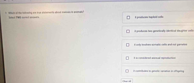 ?. Which of the following are true statements about meiosis in animals?
Salect TWO correct answers. it produces haploid cells
it produces two genetically identical daughter celis
it only involves somatic cells and not gametes
it is considered asexual reproduction
it contributes to genetic variation in offspring
Clear All