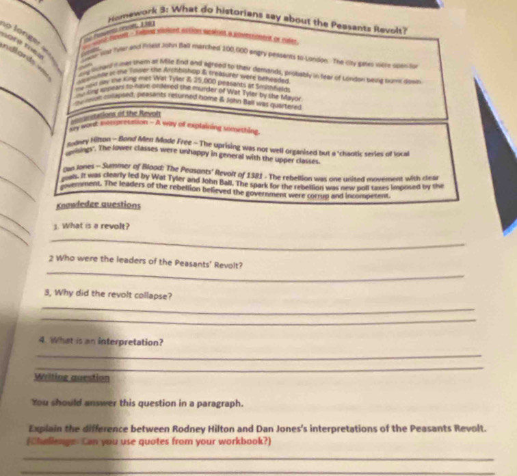 Homework 3: What do historians say about the Pessants Revolt? 
Gomeder 
noré moea Snon war fyar and Pried John Ball marched 100,000 engry peasents to London. The city gaites were spasson 
o loger ndlards w ong lihad i nes them at Mile End and agreed to their demands, probably in fear of London bevig numk dowb 
dewshlle at the Tower the Archbishup & treasurer were beheaded. 
my new nw the king met Wat Tyler 8 35,000 peasants at Smityfalo 
ny ong appears to nake ondered the murder of Wat Tyler by the Mayor 
b veie collapsed, peasants resurned nome & John Ball was quartered 
econnsiations of the Revoh 
say word: meepresation - A way of explaining sonything 
Modney Hilton - Bond Men Mode Free - The uprising was not well organised but a 'chaotic series of local 
uprisingy'. The lower classes were unhappy in general with the upper classes 
gn Jones - Summer of Blood: The Peasants' Revolt of 1381. The rebellion was one usited movement with clea 
gows. It was clearly led by Wat Tyler and John Ball. The spark for the rebellion was new poll taxes imposed by the 
oovemment. The leaders of the rebellion believed the government were corrup and incompetent. 
Knowledge questions 
_ 
_ 
1. What is a revolt? 
_ 
_ 
2 Who were the leaders of the Peasants' Revolt? 
3, Why did the revolt collapse? 
_ 
_ 
4. What is an interpretation? 
_ 
_ 
Writing question 
You should answer this question in a paragraph. 
Explain the difference between Rodney Hilton and Dan Jones's interpretations of the Peasants Revolt. 
(hallenge. Can you use quotes from your workbook?) 
_ 
_