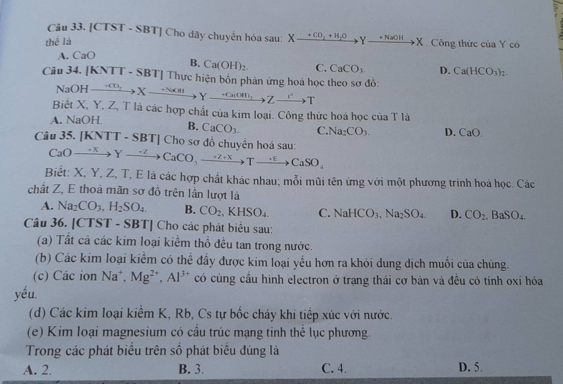 [CTST - SBT] Cho dãy chuyển hóa sau: X_ +CO_2+H_2O
thể là Yxrightarrow +NaOHX Công thức của Y có
A. CaO
B. Ca(OH)_2.
C. CaCO_3. D. Ca(HCO_3)_2.
Câu 34. [KNTT - SBT] Thực hiện bốn phản ứng hoá học theo sơ đồ:
NaOH xrightarrow +CO_2Xto Yxrightarrow +NaOHYxrightarrow +Ca(OH)_2Zxrightarrow I^vT
Biết X, Y, Z, T là các hợp chất của kim loại. Công thức hoá học của T là
A. NaOH.
B. CaCO_3.
C. Na_2CO_3. D. CaO.
Câu 35. [KNTT - SBT] Cho sơ đồ chuyển hoá sau:
CaOxrightarrow +2 xrightarrow ZCaCO_3to Txrightarrow +ECaSO_4
Biết: X, Y, Z, T, E là các hợp chất khác nhau; mỗi mũi tên ứng với một phương trình hoá học. Các
chất Z, E thoả mãn sơ đồ trên lần lượt là
A. Na_2CO_3,H_2SO_4. B. CO_2,KHSO_4.
C.NaHCO_3,Na_2SO_4. D. CO_2,BaSO_4.
Câu 36. [CTST - SBT] Cho các phát biểu sau:
(a) Tất cả các kim loại kiểm thổ đều tan trong nước.
(b) Các kim loại kiểm có thể đầy được kim loại yếu hơn ra khỏi dung dịch muối của chúng.
(c) Các ion Na^+,Mg^(2+),Al^(3+) có cùng cầu hình electron ở trạng thái cơ bản và đều có tính oxi hóa
yếu.
(d) Các kim loại kiểm K, Rb, Cs tự bốc cháy khi tiếp xúc với nước.
(e) Kim loại magnesium có cấu trúc mạng tinh thể lục phương.
Trong các phát biều trên số phát biểu đúng là
A. 2. B. 3. C. 4. D. 5.