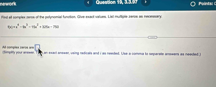 nework Question 19, 3.3.97 Points: ( 
Find all complex zeros of the polynomial function. Give exact values. List multiple zeros as necessary.
f(x)=x^4-9x^3-15x^2+325x-750
All complex zeros are □ 
(Simplify your answer. T an exact answer, using radicals and i as needed. Use a comma to separate answers as needed.)