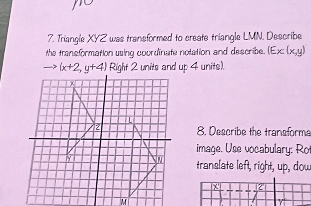 Triangle XYZ was transformed to create triangle LMN. Describe
the transformation using coordinate notation and describe. (Ex:(x,y)
(x+2,y+4) Right 2 units and up 4 units).
8. Describe the transforma
image. Use vocabulary: Rot
translate left, right, up, dow
x 2
M