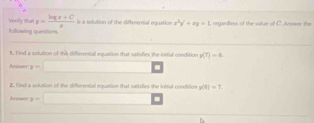 Verify that y= (log x+C)/x  is a solution of the differential equation x^2y'+xy=1 , regardless of the value of C. Answer the 
fallowing questions. 
1. Find a solution of the differential equation that satisfies the initial condition y(7)=6. 
Answer: y=□. 
2. Find a solution of the differential equation that satisfies the initial condition y(6)=7. 
Answer: y=□