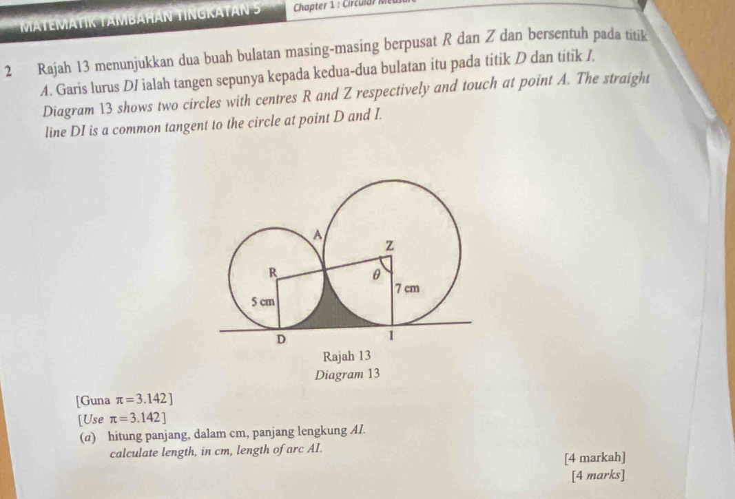 MATEMATIK TAMBAHÁN TINGKATAN 5 Chapter 1 : Circular M 
2 Rajah 13 menunjukkan dua buah bulatan masing-masing berpusat R dan Z dan bersentuh pada titik
A. Garis lurus DI ialah tangen sepunya kepada kedua-dua bulatan itu pada titik D dan titik /. 
Diagram 13 shows two circles with centres R and Z respectively and touch at point A. The straight 
line DI is a common tangent to the circle at point D and I. 
Rajah 13 
Diagram 13 
[Guna π =3.142]
[Use π =3.142]
(a) hitung panjang, dalam cm, panjang lengkung AI. 
calculate length, in cm, length of arc AI. 
[4 markah] 
[4 marks]