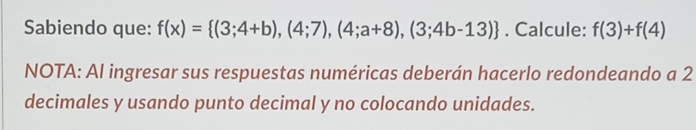 Sabiendo que: f(x)= (3;4+b),(4;7),(4;a+8),(3;4b-13). Calcule: f(3)+f(4)
NOTA: Al ingresar sus respuestas numéricas deberán hacerlo redondeando a 2
decimales y usando punto decimal y no colocando unidades.