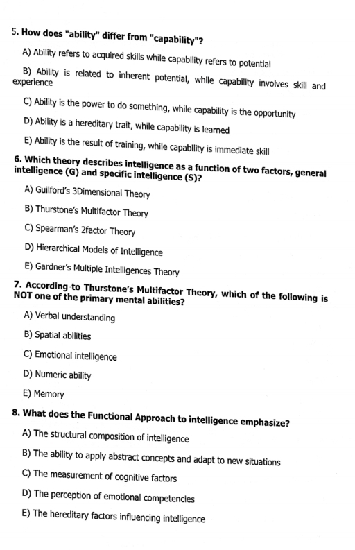 How does "ability" differ from "capability"?
A) Ability refers to acquired skills while capability refers to potential
B) Ability is related to inherent potential, while capability involves skill and
experience
C) Ability is the power to do something, while capability is the opportunity
D) Ability is a hereditary trait, while capability is learned
E) Ability is the result of training, while capability is immediate skill
6. Which theory describes intelligence as a function of two factors, general
intelligence (G) and specific intelligence (S)?
A) Guilford’s 3Dimensional Theory
B) Thurstone’s Multifactor Theory
C) Spearman’s 2factor Theory
D) Hierarchical Models of Intelligence
E) Gardner’s Multiple Intelligences Theory
7. According to Thurstone's Multifactor Theory, which of the following is
NOT one of the primary mental abilities?
A) Verbal understanding
B) Spatial abilities
C) Emotional intelligence
D) Numeric ability
E) Memory
8. What does the Functional Approach to intelligence emphasize?
A) The structural composition of intelligence
B) The ability to apply abstract concepts and adapt to new situations
C) The measurement of cognitive factors
D) The perception of emotional competencies
E) The hereditary factors influencing intelligence