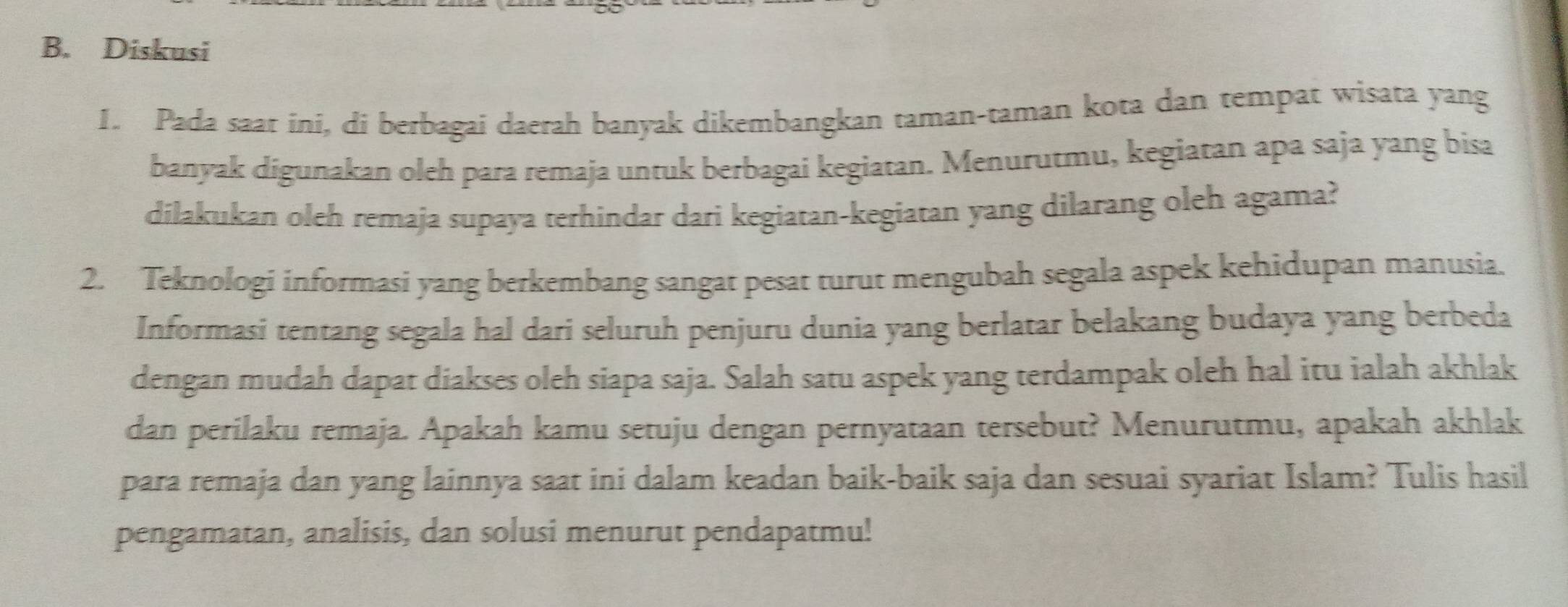 Diskusi 
1. Pada saat ini, di berbagai daerah banyak dikembangkan taman-taman kota dan tempat wisata yang 
banyak digunakan oleh para remaja untuk berbagai kegiatan. Menurutmu, kegiatan apa saja yang bisa 
dilakukan oleh remaja supaya terhindar dari kegiatan-kegiatan yang dilarang oleh agama? 
2. Teknologi informasi yang berkembang sangat pesat turut mengubah segala aspek kehidupan manusia. 
Informasi tentang segala hal dari seluruh penjuru dunia yang berlatar belakang budaya yang berbeda 
dengan mudah dapat diakses oleh siapa saja. Salah satu aspek yang terdampak oleh hal itu ialah akhlak 
dan perilaku remaja. Apakah kamu setuju dengan pernyataan tersebut? Menurutmu, apakah akhlak 
para remaja dan yang lainnya saat ini dalam keadan baik-baik saja dan sesuai syariat Islam? Tulis hasil 
pengamatan, analisis, dan solusi menurut pendapatmu!