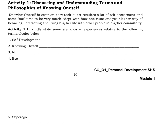 Activity 1: Discussing and Understanding Terms and 
Philosophies of Knowing Oneself 
Knowing Oneself is quite an easy task but it requires a lot of self-assessment and 
some “me” time to be very much adept with how one must analyze his/her way of 
behaving, interacting and living his/her life with other people in his/her community. 
Activity 1.1. Kindly state some scenarios or experiences relative to the following 
terminologies below. 
1. Self-Development_ 
2. Knowing Thyself_ 
3. Id 
_ 
4. Ego 
_ 
CO_Q1_Personal Development SHS 
10 
Module 1 
5. Superego 
_