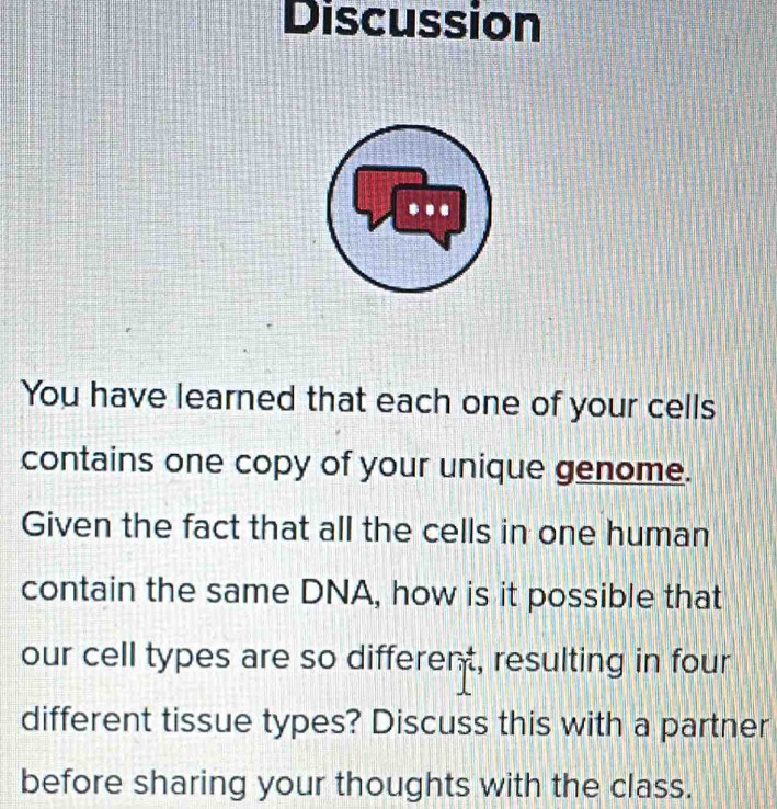 Discussion 
* . . 
You have learned that each one of your cells 
contains one copy of your unique genome. 
Given the fact that all the cells in one human 
contain the same DNA, how is it possible that 
our cell types are so different, resulting in four 
different tissue types? Discuss this with a partner 
before sharing your thoughts with the class.