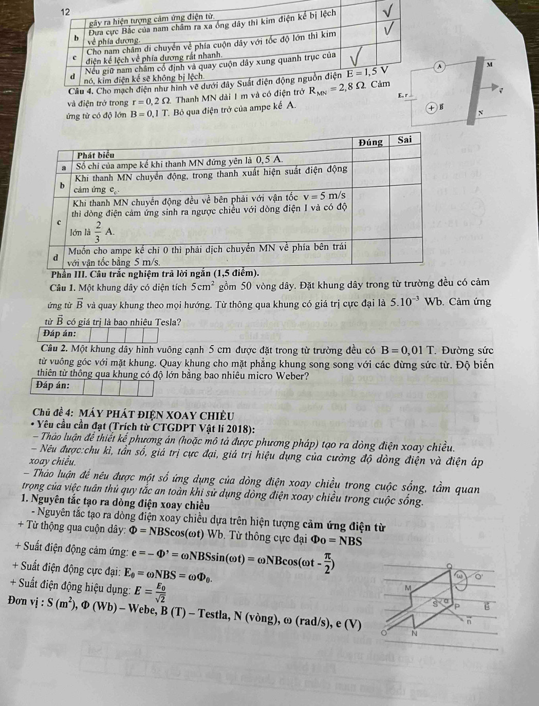 A M
v
và điện trở trong r=0,2Omega. Thanh MN dài 1 m
r
ứng từ có độ lớn B=0,1T T. Bỏ qua điện trở của ampe kế A.
+ B
N
Câu 1. Một khung dây có diện tích 5cm^2 gồm 50 vòng dây. Đặt khung dây trong từ trường đều có cảm
ứng từ vector B và quay khung theo mọi hướng. Từ thông qua khung có giá trị cực đại là 5.10^(-3)Wb b. Cảm ứng
từ vector B có giá trị là bao nhiêu Tesla?
Đáp án:
Câu 2. Một khung dây hình vuông cạnh 5 cm được đặt trong từ trường đều có B=0,01T Đường sức
từ vuông góc với mặt khung. Quay khung cho mặt phẳng khung song song với các đừng sức từ. Độ biến
thiên từ thông qua khung có độ lớn bằng bao nhiêu micro Weber?
Đáp án:
Chủ đề 4: Máy phÁt đIệN XOAY CHIÊU
* Yêu cầu cần đạt (Trích từ CTGDPT Vật lí 2018):
- Thảo luận để thiết kế phương án (hoặc mô tả được phương pháp) tạo ra dòng điện xoay chiều.
- Nếu được:chu kì, tần số, giá trị cực đại, giá trị hiệu dụng của cường độ dòng điện và điện áp
xoay chiều.
- Thảo luận để nêu được một số ứng dụng của dòng điện xoay chiều trong cuộc sống, tầm quan
trọng của việc tuân thủ quy tắc an toàn khi sử dụng dòng điện xoay chiều trong cuộc sống.
1. Nguyên tắc tạo ra dòng điện xoay chiều
- Nguyên tắc tạo ra dòng điện xoay chiều dựa trên hiện tượng cảm ứng điện từ
+ Từ thộng qua cuộn dây: Phi =NBScos (omega t) W b .  T  thông ự c đại Phi _0=NBS
+ Suất điện động cảm ứng: e=-Phi '=omega NBSsin (omega t)=omega NBcos (omega t- π /2 )
+ Suất điện động cực đại: E_0=omega NBS=omega Phi _0.
Q
+ Suất điện động hiệu dụng: E=frac E_0sqrt(2)
M
s P
Đơn vị : S(m^2),Phi (Wb)-W Webe, B( -Te stla, N (vòng), ω (rad/s),e(V)
n
。 N