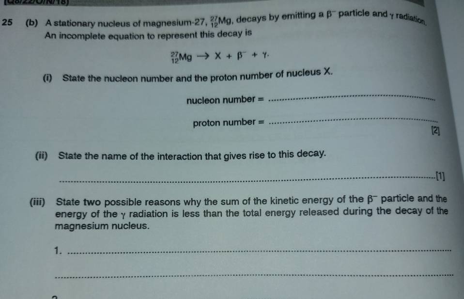 08/22/O/N/18) 
25 (b) A stationary nucleus of magnesium -27 ,_(12)^(27)Mg , decays by emitting a p particle and γ radiation. 
An incomplete equation to represent this decay is
_(12)^(27)Mgto X+beta^-+gamma. 
(i) State the nucleon number and the proton number of nucleus X. 
nucleon number = 
_ 
proton number = 
_ 
[2] 
(ii) State the name of the interaction that gives rise to this decay. 
_[1] 
(iii) State two possible reasons why the sum of the kinetic energy of the β particle and the 
energy of the γ radiation is less than the total energy released during the decay of the 
magnesium nucleus. 
1._ 
_