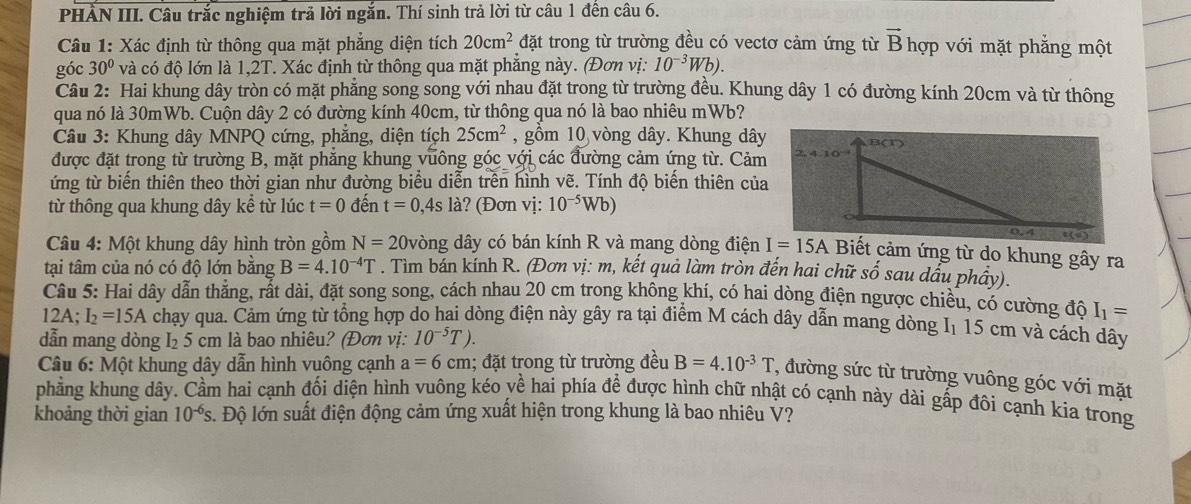 PHẢN III. Câu trắc nghiệm trả lời ngắn. Thí sinh trả lời từ câu 1 đến câu 6.
Câu 1: Xác định từ thông qua mặt phẳng diện tích 20cm^2 đặt trong từ trường đều có vectơ cảm ứng từ vector B hợp với mặt phẳng một
góc 30° và có độ lớn là 1,2T. Xác định từ thông qua mặt phẳng này. (Đơn vị: 10^(-3)Wb).
Câu 2: Hai khung dây tròn có mặt phẳng song song với nhau đặt trong từ trường đều. Khung dây 1 có đường kính 20cm và từ thông
qua nó là 30mWb. Cuộn dây 2 có đường kính 40cm, từ thông qua nó là bao nhiêu mWb?
Câu 3: Khung dây MNPQ cứng, phẳng, diện tích 25cm^2 , gồm 10 vòng dây. Khung dây
được đặt trong từ trường B, mặt phăng khung vuông góc với các đường cảm ứng từ. Cảm
ứng từ biến thiên theo thời gian như đường biểu diễn trên hình vẽ. Tính độ biến thiên của
từ thông qua khung dây kể từ lúc t=0 đến t=0,4sla ? (Đơn vị: 10^(-5)Wb)
Câu 4: Một khung dây hình tròn gồm N=20 vòng dây có bán kính R và mang dòng điện  Biết cảm ứng từ do khung gây ra
tại tâm của nó có độ lớn bằng B=4.10^(-4)T. Tìm bán kính R. (Đơn vị: m, kết quả làm tròn đến hai chữ số sau dấu phầy).
Câu 5: Hai dây dẫn thẳng, rất dài, đặt song song, cách nhau 20 cm trong không khí, có hai dòng điện ngược chiều, có cường độ I_1=
12A; I_2=15A chạy qua. Cảm ứng từ tổng hợp do hai dòng điện này gây ra tại điểm M cách dây dẫn mang dòng I 15 cm và cách dây
dẫn mang dòng I₂ 5 cm là bao nhiêu? (Đơn vị: 10^(-5)T).
* Câu 6: Một khung dây dẫn hình vuông cạnh a=6cm; đặt trong từ trường đều B=4.10^(-3)T , đường sức từ trường vuông góc với mặt
phẳng khung dây. Cầm hai cạnh đối diện hình vuông kéo về hai phía đề được hình chữ nhật có cạnh này dài gấp đôi cạnh kia trong
khoảng thời gian 10^(-6)s s. Độ lớn suất điện động cảm ứng xuất hiện trong khung là bao nhiêu Ý?