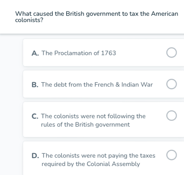 What caused the British government to tax the American
colonists?
A. The Proclamation of 1763
B. The debt from the French & Indian War
C. The colonists were not following the
rules of the British government
D. The colonists were not paying the taxes
required by the Colonial Assembly