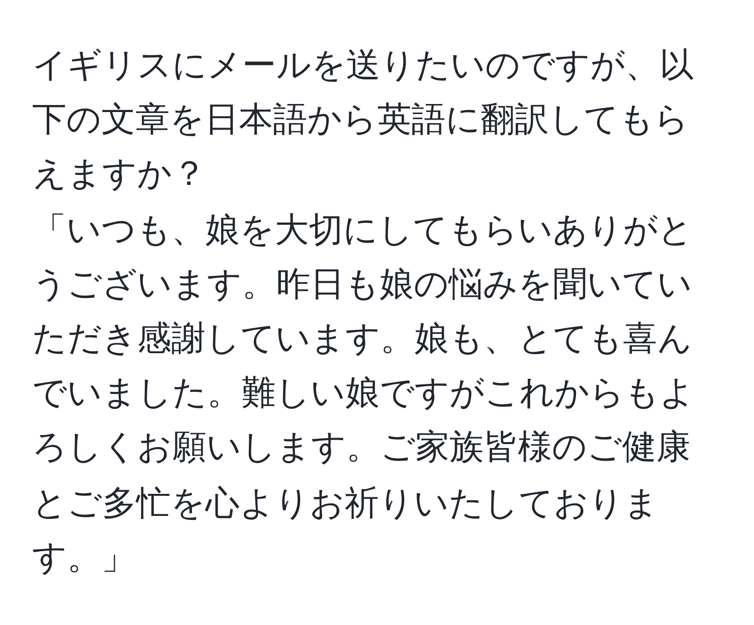 イギリスにメールを送りたいのですが、以下の文章を日本語から英語に翻訳してもらえますか？  
「いつも、娘を大切にしてもらいありがとうございます。昨日も娘の悩みを聞いていただき感謝しています。娘も、とても喜んでいました。難しい娘ですがこれからもよろしくお願いします。ご家族皆様のご健康とご多忙を心よりお祈りいたしております。」