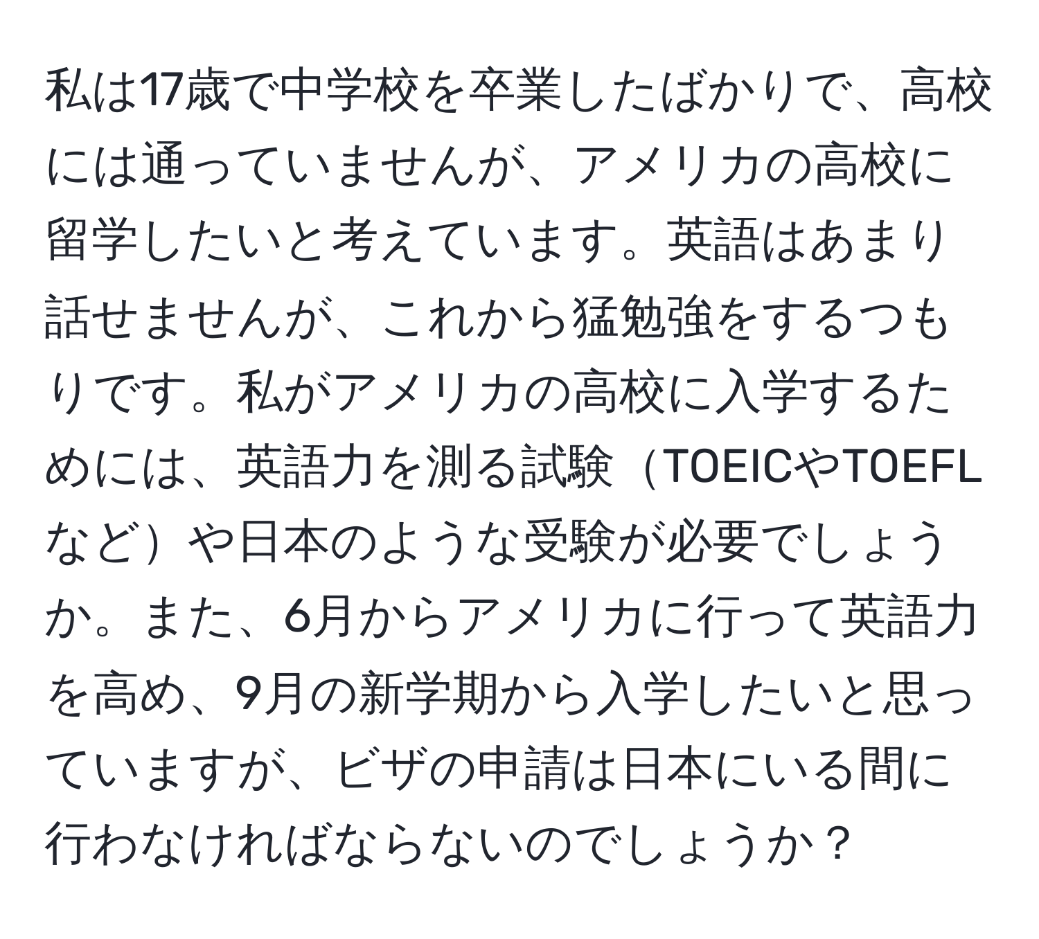私は17歳で中学校を卒業したばかりで、高校には通っていませんが、アメリカの高校に留学したいと考えています。英語はあまり話せませんが、これから猛勉強をするつもりです。私がアメリカの高校に入学するためには、英語力を測る試験TOEICやTOEFLなどや日本のような受験が必要でしょうか。また、6月からアメリカに行って英語力を高め、9月の新学期から入学したいと思っていますが、ビザの申請は日本にいる間に行わなければならないのでしょうか？