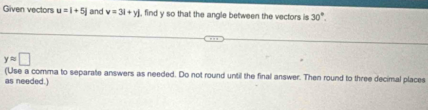 Given vectors u=i+5j and v=3i+yj , find y so that the angle between the vectors is 30°.
yapprox □
(Use a comma to separate answers as needed. Do not round until the final answer. Then round to three decimal places 
as needed.)