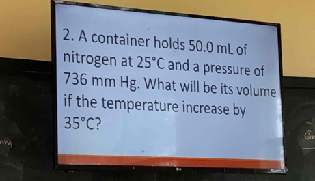 A container holds 50.0 mL of 
nitrogen at 25°C and a pressure of
736 mm Hg. What will be its volume 
if the temperature increase by
35°C