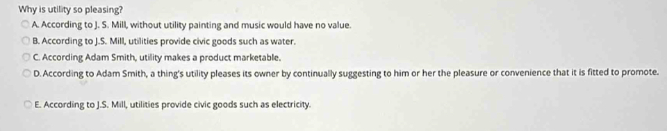 Why is utility so pleasing?
A. According to J. S. Mill, without utility painting and music would have no value.
B. According to J.S. Mill, utilities provide civic goods such as water.
C. According Adam Smith, utility makes a product marketable.
D. According to Adam Smith, a thing's utility pleases its owner by continually suggesting to him or her the pleasure or convenience that it is fitted to promote.
E. According to J.S. Mill, utilities provide civic goods such as electricity.