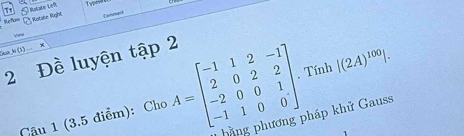 Rotate Left Typewn 
Reflow Rotate Right Comment 
View 
Gua ko (1)... × 
2 Đề luyện tập 2 
Câu 1 (3.5 điểm): Cho A=beginbmatrix -1&1&2&-1 2&0&2&2 -2&0&0&1 -1&1&0&0endbmatrix. Tính |(2A)^100|. 
g phương pháp khử Gauss