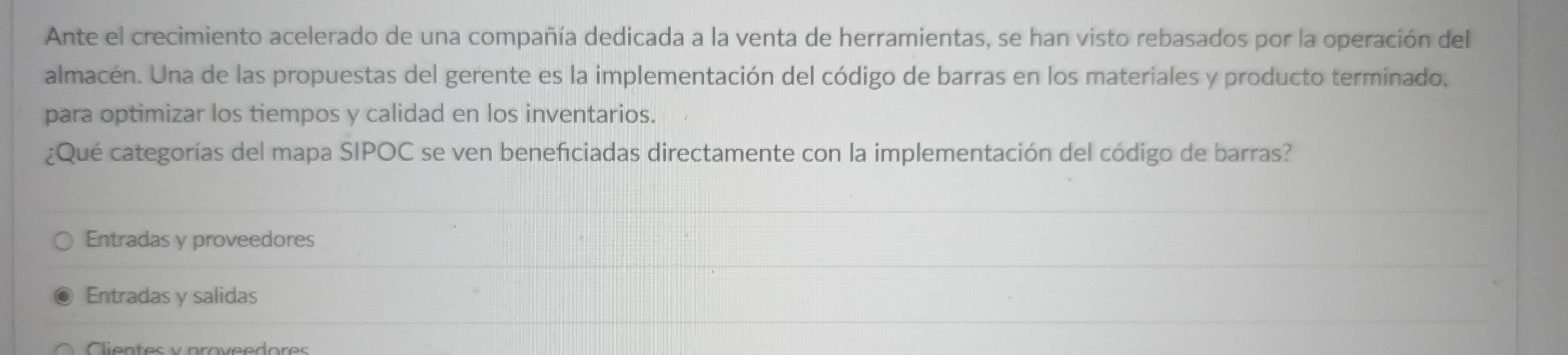 Ante el crecimiento acelerado de una compañía dedicada a la venta de herramientas, se han visto rebasados por la operación del
almacén. Una de las propuestas del gerente es la implementación del código de barras en los materiales y producto terminado,
para optimizar los tiempos y calidad en los inventarios.
¿Qué categorías del mapa SIPOC se ven benefciadas directamente con la implementación del código de barras?
Entradas y proveedores
Entradas y salidas