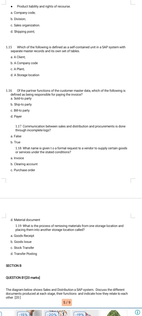 Product liability and rights of recourse.
a. Company code;
b. Division;
c. Sales organization.
d. Shipping point;
1.15 Which of the following is defined as a self-contained unit in a SAP system with
separate master records and its own set of tables.
a. A Client;
b. A Company code
c. A Plant;
d. A Storage location
1.16 Of the partner functions of the customer master data, which of the following is
defined as being responsible for paying the invoice?
a. Sold-to party
b. Ship-to party
c. Bill-to party
d. Payer
1.17 Communication between sales and distribution and procurements is done
through incomplete logs?
a. False
b. True
1.18 What name is given t o a formal request to a vendor to supply certain goods
or services under the stated conditions?
a. Invoice
b. Clearing account
c. Purchase order
d. Material document
1.19 What is the process of removing materials from one storage location and
placing them into another storage location called?
a. Goods Receipt
b. Goods Issue
c. Stock Transfer
d. Transfer Posting
SECTION B
QUESTION B1[20 marks]
The diagram below shows Sales and Distribution a SAP system. Discuss the different
documents produced at each stage, their functions and indicate how they relate to each
other [20 ]
5 / 9
−20%