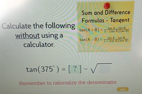 Sum and Difference 
Formulas - Tangent 
Calculate the following tan (A+B)= (tan A+tan B)/1-(tan A)(tan B) 
without using a tan (A-B)= (tan A-tan B)/1+(tan A)(tan B) 
calculator.
tan (375°)=[?]-sqrt()
Remember to rationalize the denominator.