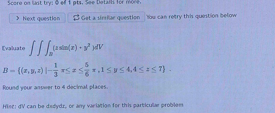 Score on last try: 0 of 1 pts. See Details for more.
Next question Get a similar question You can retry this question below
Evaluate ∈t ∈t ∈t _B(zsin (x)+y^2)dV
B= (x,y,z)|- 1/3 π ≤ x≤  5/6 π ,1≤ y≤ 4,4≤ z≤ 7. 
Round your answer to 4 decimal places.
Hint: dV can be dxdydz, or any variation for this particular problem