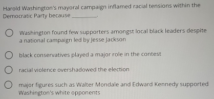 Harold Washington's mayoral campaign inflamed racial tensions within the
Democratic Party because_ _
Washington found few supporters amongst local black leaders despite
a national campaign led by Jesse Jackson
black conservatives played a major role in the contest
racial violence overshadowed the election
major figures such as Walter Mondale and Edward Kennedy supported
Washington's white opponents