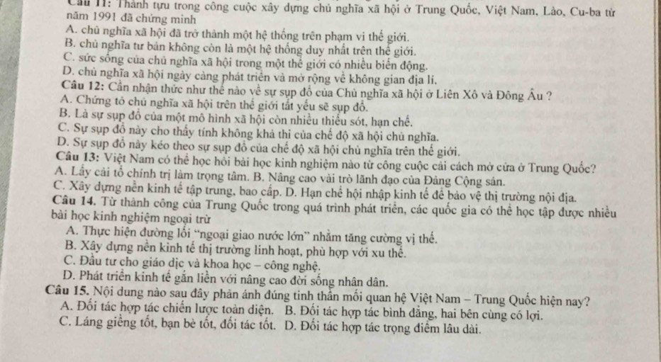 Cầu II: Thành tựu trong công cuộc xây dựng chủ nghĩa xã hội ở Trung Quốc, Việt Nam, Lào, Cu-ba từ
năm 1991 đã chứng minh
A. chủ nghĩa xã hội đã trở thành một hhat c thống trên phạm vi thế giới.
B. chủ nghĩa tư bản không còn là một hệ thống duy nhất trên thế giới.
C. sức sống của chủ nghĩa xã hội trong một thể giới có nhiều biển động.
D. chủ nghĩa xã hội ngày càng phát triển và mở rộng về không gian địa lí.
Cầu 12: Cần nhận thức như thế nào về sự sụp đồ của Chủ nghĩa xã hội ở Liên Xô và Đông Âu ?
A. Chứng tỏ chủ nghĩa xã hội trên thế giới tất yểu sẽ sụp đồ.
B. Là sự sụp đồ của một mô hình xã hội còn nhiều thiếu sót, hạn chế.
C. Sự sụp đồ này cho thấy tính không khả thi của chế độ xã hội chủ nghĩa.
D. Sự sụp đồ này kéo theo sự sụp đồ của chế độ xã hội chủ nghĩa trên thế giới.
Câu 13: Việt Nam có thể học hồi bài học kinh nghiệm nào từ công cuộc cải cách mở cửa ở Trung Quốc?
A. Lây cải tổ chính trị làm trọng tâm. B. Nâng cao vài trò lãnh đạo của Đảng Cộng sản.
C. Xây dựng nễn kinh tế tập trung, bao cấp. D. Hạn chế hội nhập kinh tế để bảo vệ thị trường nội địa.
Câu 14. Từ thành công của Trung Quốc trong quá trình phát triển, các quốc gia có thể học tập được nhiều
bài học kinh nghiệm ngoại trừ
A. Thực hiện đường lối “ngoại giao nước lớn” nhằm tăng cường vị thế.
B. Xây dựng nền kinh tế thị trường linh hoạt, phù hợp với xu thế.
C. Đầu tư cho giáo dịc và khoa học - công nghệ.
D. Phát triển kinh tế gắn liền với nâng cao đời sống nhân dân.
Câu 15. Nội dung nào sau đây phản ánh đúng tinh thần mối quan hệ Việt Nam - Trung Quốc hiện nay?
A. Đối tác hợp tác chiến lược toàn diện. B. Đối tác hợp tác bình đẳng, hai bên cùng có lợi.
C. Láng giềng tốt, bạn bè tốt, đối tác tốt. D. Đối tác hợp tác trọng điểm lâu dài.