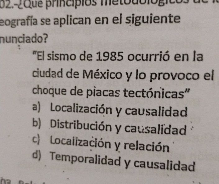 02.-¿Que princípios metoublógicó
eografía se aplican en el siguiente
nunciado?
"El sismo de 1985 ocurrió en la
ciudad de México y lo provoco el
choque de piacas tectónicas"
a) Localización y causalidad
b) Distribución y causalidad
c) Localización y relación
d) Temporalidad y causalidad