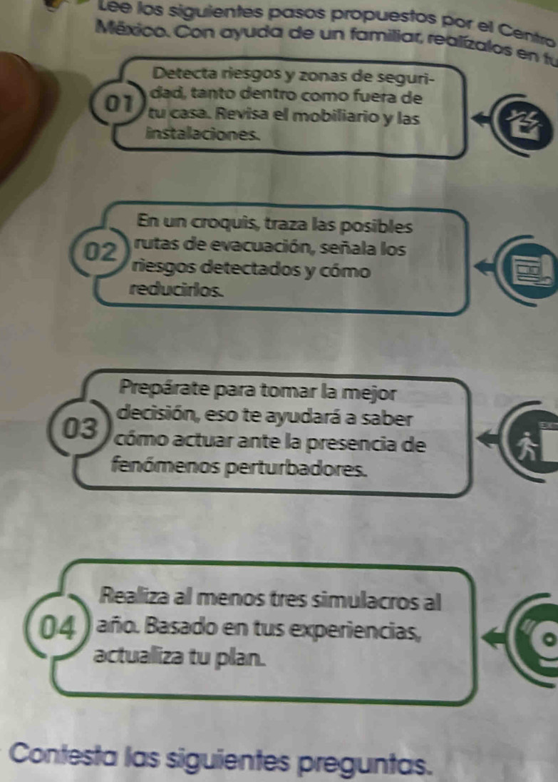 Lee los siguientes pasos propuestos por el Centro 
México. Con ayuda de un familiar, realízalos en fú 
Detecta riesgos y zonas de seguri- 
dad tanto dentro como fuera de 
01 tu casa. Revisa el mobiliario y las 
instalaciones. 
En un croquis, traza las posibles 
rutas de evacuación, señala los
02 riesgos detectados y cómo 
reducirlos. 
Prepárate para tomar la mejor 
decisión, eso te ayudará a saber 
03 cómo actuar ante la presencia de 
fenómenos perturbadores. 
Realiza al menos tres simulacros al 
04 ) año. Basado en tus experiencias, 
actualiza tu plan. 
Contesta las siguientes preguntas.