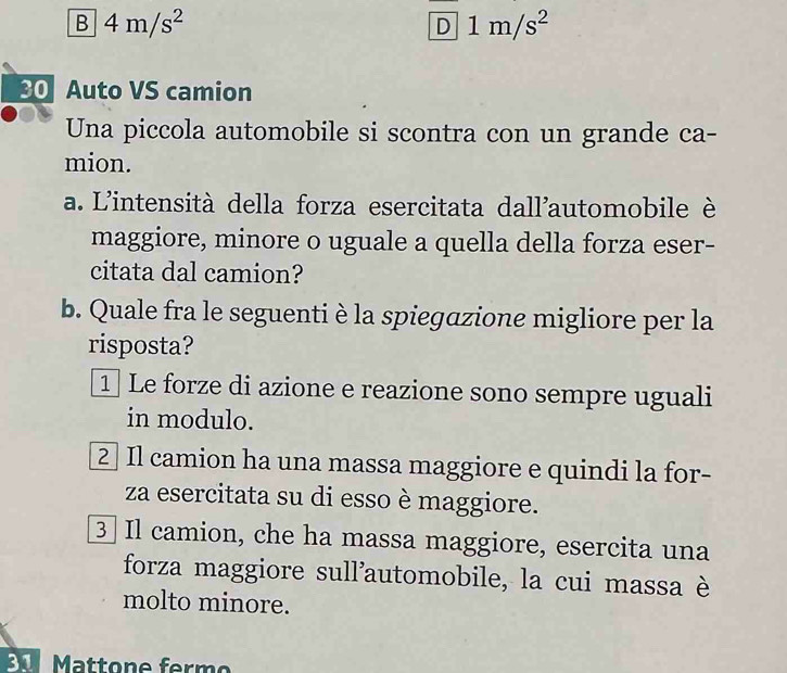 B 4m/s^2
_ overline D1m/s^2 
30 Auto VS camion
Una piccola automobile si scontra con un grande ca-
mion.
a. L'intensità della forza esercitata dall'automobile è
maggiore, minore o uguale a quella della forza eser-
citata dal camion?
b. Quale fra le seguenti è la spiegazione migliore per la
risposta?
1 Le forze di azione e reazione sono sempre uguali
in modulo.
2 Il camion ha una massa maggiore e quindi la for-
za esercitata su di esso è maggiore.
3 Il camion, che ha massa maggiore, esercita una
forza maggiore sull'automobile, la cui massa è
molto minore.
Mattone ferm o