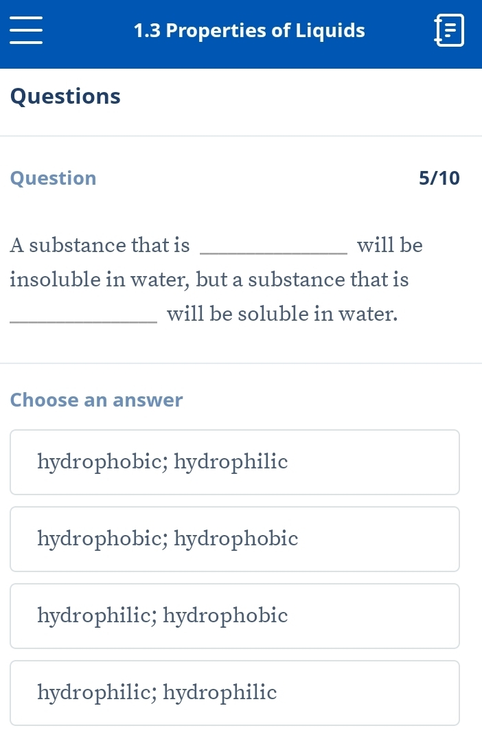 1.3 Properties of Liquids
Questions
Question 5/10
A substance that is _will be
insoluble in water, but a substance that is
_will be soluble in water.
Choose an answer
hydrophobic; hydrophilic
hydrophobic; hydrophobic
hydrophilic; hydrophobic
hydrophilic; hydrophilic