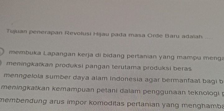 Tujuan penerapan Revolusi Hijau pada masa Orde Baru adalah ....
membuka Lapangan kerja di bidang pertanian yang mampu menga
meningkatkan produksi pangan terutama produksi beras
menngelola sumber daya alam Indonesia agar bermanfaat bagi b
meningkatkan kemampuan petani dalam penggunaan teknologi p
membendung arus impor komoditas pertanian yang menghamba