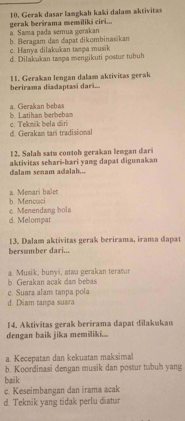 Gerak dasar langkah kaki dalam aktivitas
gerak berirama memiliki ciri...
a. Sama pada semua gerakan
b. Beragam dan dapat dikombinasikan
c. Hanya dilakukan tanpa musik
d. Dilakukan tanpa mengikuti postur tubuh
11. Gerakan lengan dalam aktivitas gerak
berirama diadaptasi dari...
a. Gerakan bebas
b. Latihan berbeban
c. Teknik bela diri
d. Gerakan tari tradisional
12. Salah satu contoh gerakan lengan dari
aktivitas sehari-hari yang dapat digunakan
dalam senam adalah...
a. Menari balet
b. Mencuci
c. Menendang bola
d. Melompat
13. Dalam aktivitas gerak berirama, irama dapat
bersumber dari...
a. Musik, bunyi, atau gerakan teratur
b. Gerakan acak dan bebas
c. Suara alam tanpa pola
d. Diam tanpa suara
14. Aktivitas gerak berirama dapat dilakukan
dengan baik jika memiliki...
a. Kecepatan dan kekuatan maksimal
b. Koordinasi dengan musik dan postur tubuh yang
baik
c. Keseimbangan dan irama acak
d. Teknik yang tidak perlu diatur