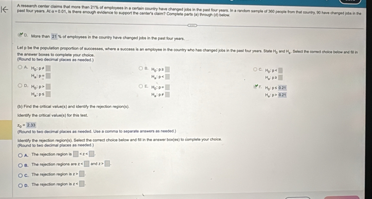 A research center claims that more than 21% of employees in a certain country have changed jobs in the past four years. In a random sample of 360 people from that country, 90 have changed jobs in the
past four years. Ata=0.01 , is there enough evidence to support the center's claim? Complete parts (a) through (d) below.
D. More than 21% of employees in the country have changed jobs in the past four years.
Let p be the population proportion of successes, where a success is an employee in the country who has changed jobs in the past four years. State H_b and H_a. Select the correct choice below and fill in
the answer boxes to complete your choice.
(Round to two decimal places as needed.)
A H_0:p!= □
B. H_0:p≥ □ C. H_0:p
H_a:p=□
H_a:p
H_a:p≥ □
D. H_0:p>□
E. H_0:p=□ H_0:p≤ 0.21
H_a:p≤ □
H_a:p!= □
H_a:p>0.21
(b) Find the critical value(s) and identify the rejection region(s)
Identify the critical value(s) for this test.
z_0=2.33
(Round to two decimal places as needed. Use a comma to separate answers as needed.)
ldentify the rejection region(s). Select the correct choice below and fill in the answer box(es) to complete your choice.
(Round to two decimal places as needed.)
A. The rejection region is □ . 
B. The rejection regions are z and z>□. 
c. The rejection region is z>□.
D. The rejection region is z