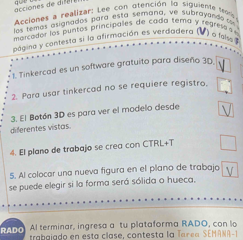 acciones de difer e 
Acciones a realizar: Lee con atención 1α siguiente teoría 
los temas asignados para esta semana, ve subrayando con 
marcador los puntos principales de cada tema y regresa a e 
página y contesta si la afirmación es verdadera ( ) o falsa ( 
1. Tinkercad es un software gratuito para diseño 3D. 
2. Para usar tinkercad no se requiere registro. 
3. El Botón 3D es para ver el modelo desde 
diferentes vistas. 
4. El plano de trabajo se crea con CTRL+T 
5. Al colocar una nueva figura en el plano de trabajo 
se puede elegir si la forma será sólida o hueca. 
RADo Al terminar, ingresa a tu plataforma RADO, con lo 
trabajado en esta clase, contesta la Tarça SEMANA-1