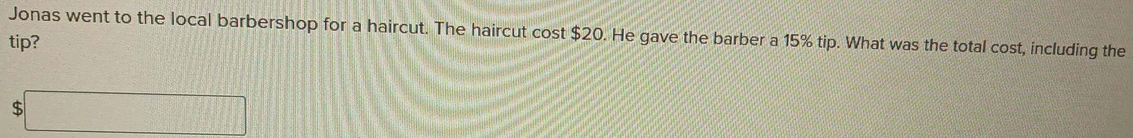 Jonas went to the local barbershop for a haircut. The haircut cost $20. He gave the barber a 15% tip. What was the total cost, including the 
tip? 
b□ 