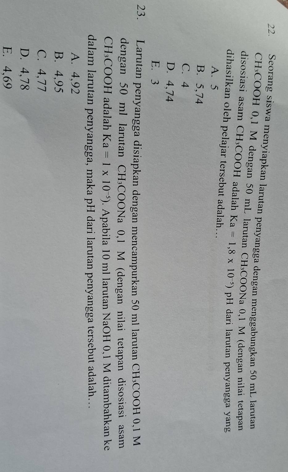 Seorang siswa menyiapkan larutan penyangga dengan menggabungkan 50 mL larutan
CH₃COOH 0,1 M dengan 50 mL larutan CH₃COONa 0,1 M (dengan nilai tetapan
disosiasi asam CH₃COOH adalah Ka=1,8* 10^(-5))pH dari larutan penyangga yang
dihasilkan oleh pelajar tersebut adalah…..
A. 5
B. 5,74
C. 4
D. 4,74
E. 3
23. Larutan penyangga disiapkan dengan mencampurkan 50 ml larutan : CH_3 COOH 0,1 M
dengan 50 ml larutan CH *COONa 0,1 M (dengan nilai tetapan disosiasi asam
CH₃COOH adalah Ka=1* 10^(-5)). Apabila 10 ml larutan NaOH 0,1 M ditambahkan ke
dalam larutan penyangga, maka pH dari larutan penyangga tersebut adalah…
A. 4,92
B. 4,95
C. 4,77
D. 4,78
E. 4,69