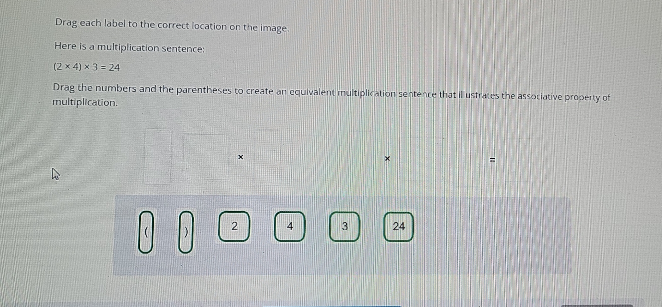 Drag each label to the correct location on the image. 
Here is a multiplication sentence:
(2* 4)* 3=24
Drag the numbers and the parentheses to create an equivalent multiplication sentence that illustrates the associative property of 
multiplication. 
× 
×
=
) 2 4 3 24