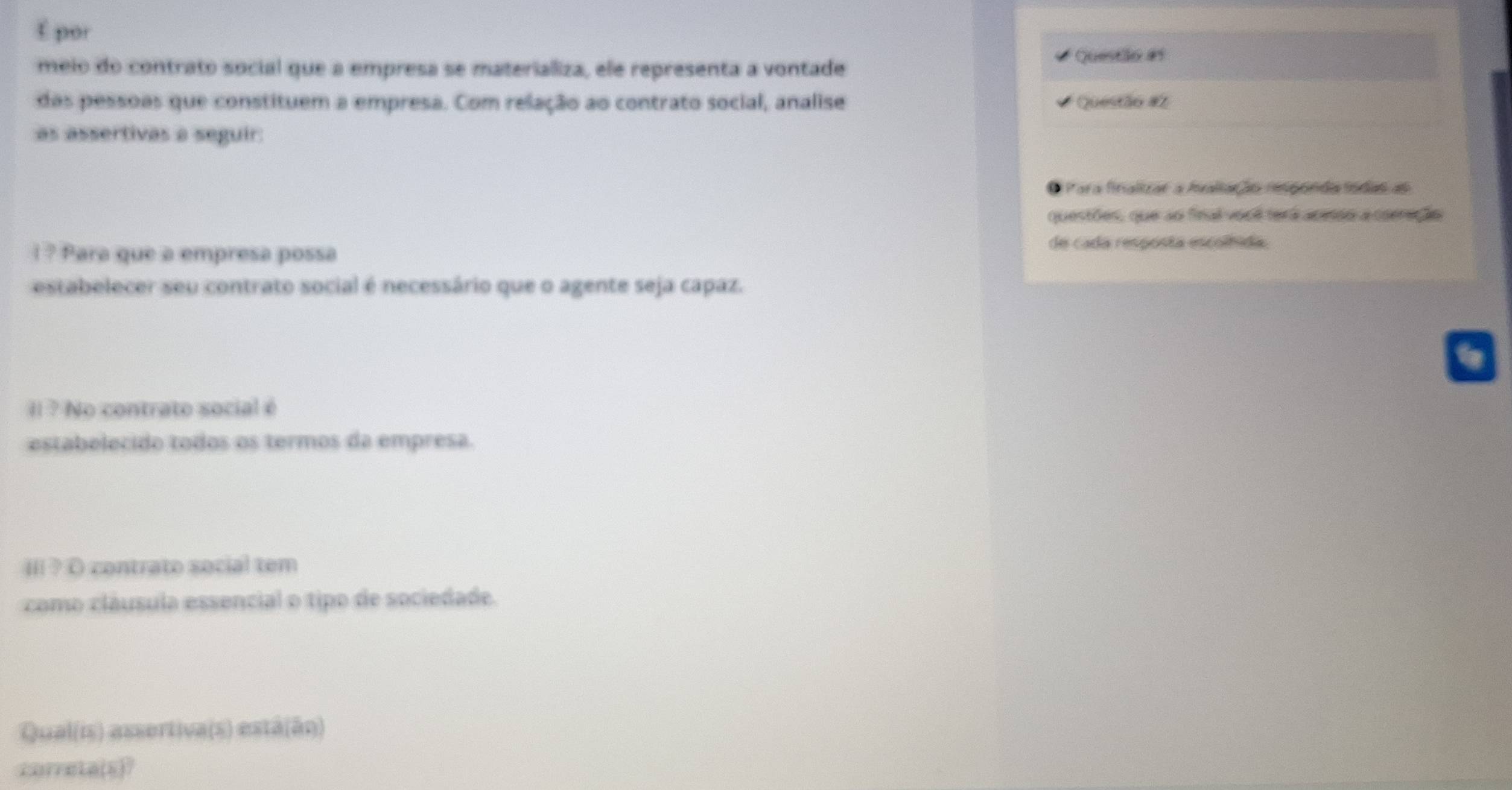 É por 
meio do contrato social que a empresa se materializa, ele representa a vontade Questão #s 
das pessoas que constituem a empresa. Com relação ao contrato social, analise Questão #2 
as assertivas a seguir: 
Para finalizar a faliação imponda fndas ao 
questões, que ao fnal vool terá acesão a carração 
l ? Para que a empresa possa 
de cada resposta escoífida. 
estabelecer seu contrato social é necessário que o agente seja capaz. 
Il ? No contrato social é 
estabelecido todos os termos da empresa. 
IIi ? O contrato social tem 
como cláusula essencial o tipo de sociedade. 
Qual(is) assertiva(s) estâ(ão) 
correta(s)?