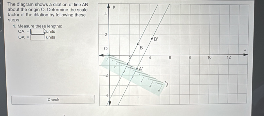 The diagram shows a dilation of line AB 
about the origin O. Determine the scale
factor of the dilation by following these
steps.
1. Measure these lengths:
OA=□ , nits
OA'=□ units
Check