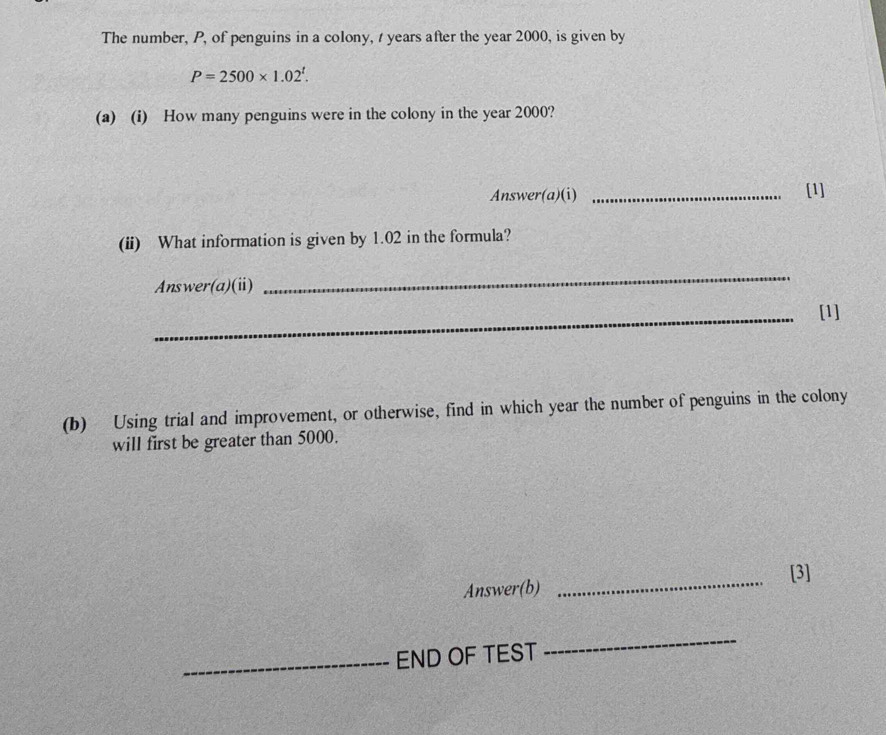 The number, P, of penguins in a colony, t years after the year 2000, is given by
P=2500* 1.02^t. 
(a) (i) How many penguins were in the colony in the year 2000? 
Answer(a)(i) _[1] 
(ii) What information is given by 1.02 in the formula? 
Answer(a)(ii) 
_ 
_[1] 
(b) Using trial and improvement, or otherwise, find in which year the number of penguins in the colony 
will first be greater than 5000. 
Answer(b) _[3] 
_END OF TEST 
_