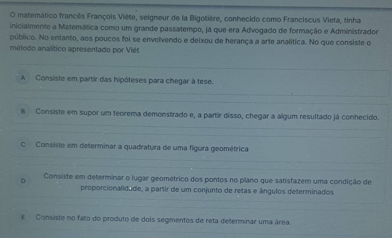 matemático francês François Viète, seigneur de la Bigotière, conhecido como Franciscus Vieta, tinha
inicialmente a Matemática como um grande passatempo, já que era Advogado de formação e Administrador
público. No entanto, aos poucos foi se envolvendo e deixou de herança a arte analítica. No que consiste o
método analítico apresentado por Viét
A Consiste em partir das hipóteses para chegar à tese.
B Consiste em supor um teorema demonstrado e, a partir dísso, chegar a algum resultado já conhecido.
C Consiste em determinar a quadratura de uma fígura geométrica
D
Consiste em determinar o lugar geométrico dos pontos no plano que satisfazem uma condição de
proporcionalidade, a partir de um conjunto de retas e ângulos determinados
E Consiste no fato do produto de dois segmentos de reta determínar uma área.