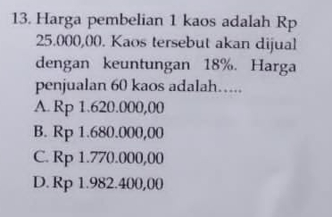 Harga pembelian 1 kaos adalah Rp
25.000,00. Kaos tersebut akan dijual
dengan keuntungan 18%. Harga
penjualan 60 kaos adalah…..
A. Rp 1.620.000,00
B. Rp 1.680.000,00
C. Rp 1.770.000,00
D. Rp 1.982.400,00